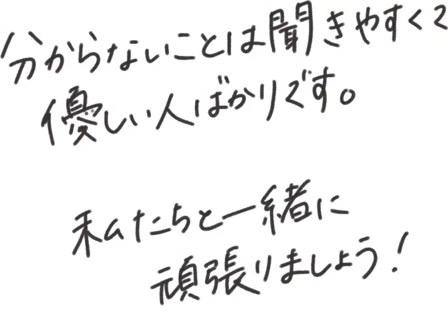 分からないことは聞きやすくて優しい人ばかりです。私たちと一緒に頑張りましょう！